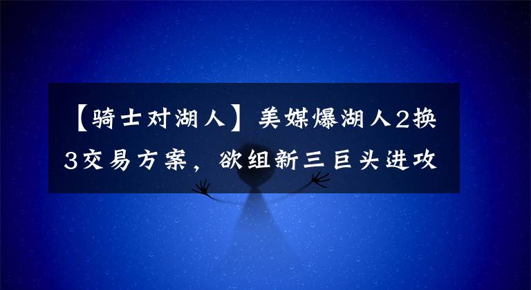 【騎士對湖人】美媒爆湖人2換3交易方案，欲組新三巨頭進(jìn)攻升級，騎士送未來核心