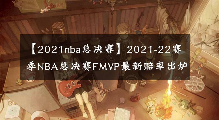 【2021nba總決賽】2021-22賽季NBA總決賽FMVP最新賠率出爐