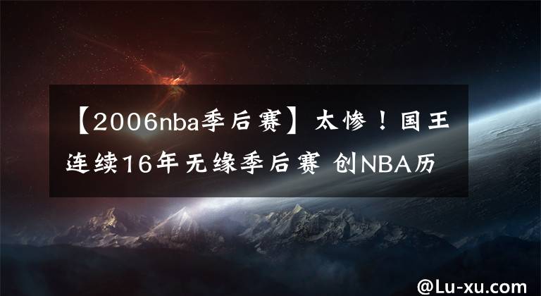 【2006nba季后賽】太慘！國王連續(xù)16年無緣季后賽 創(chuàng)NBA歷史最長+四大聯(lián)盟第2長紀錄