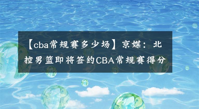 【cba常規(guī)賽多少場(chǎng)】京媒：北控男籃即將簽約CBA常規(guī)賽得分王高登 上賽季場(chǎng)均44.1分