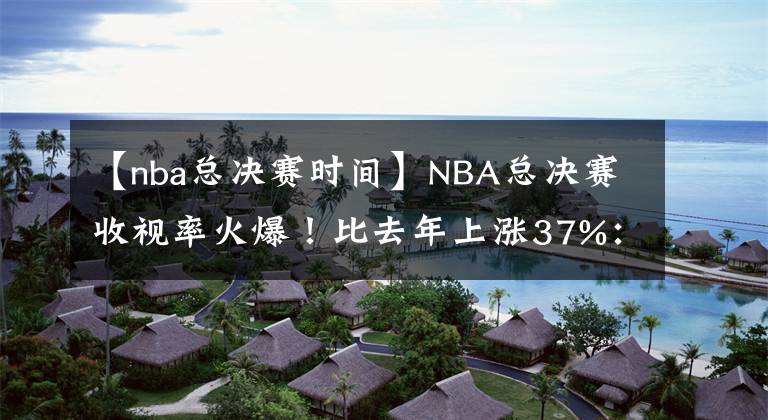 【nba總決賽時(shí)間】NBA總決賽收視率火爆！比去年上漲37%：社媒瀏覽量1.35億破紀(jì)錄