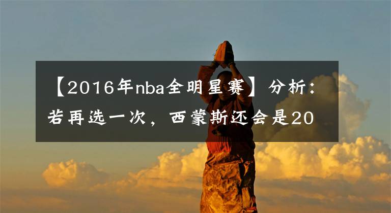 【2016年nba全明星賽】分析：若再選一次，西蒙斯還會(huì)是2016年的狀元郎嗎？