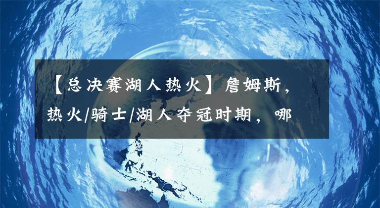 【總決賽湖人熱火】詹姆斯，熱火/騎士/湖人奪冠時期，哪個更強？我們只用事實說話