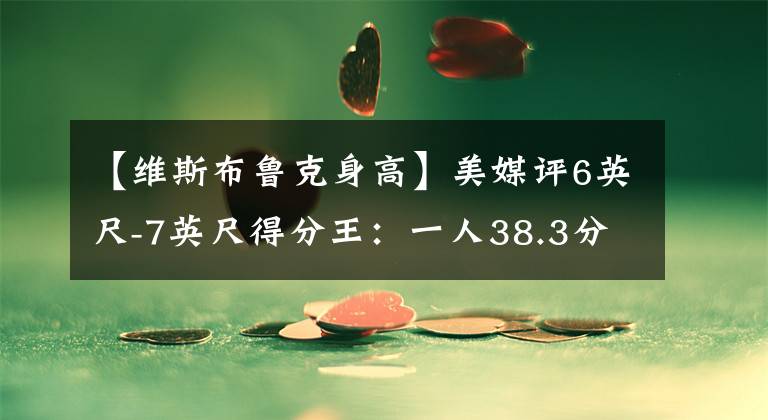 【維斯布魯克身高】美媒評6英尺-7英尺得分王：一人38.3分壓喬丹，答案33分僅第六