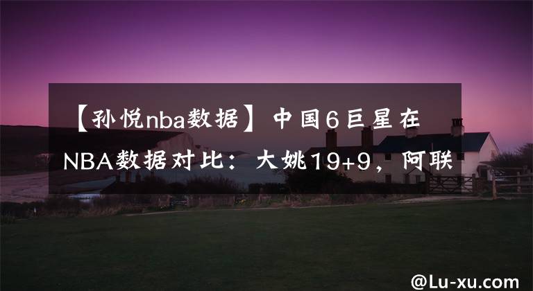 【孫悅nba數(shù)據(jù)】中國(guó)6巨星在NBA數(shù)據(jù)對(duì)比：大姚19+9，阿聯(lián)8+5，孫悅周琦呢？