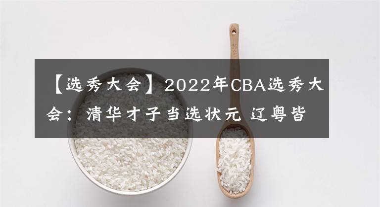 【選秀大會(huì)】2022年CBA選秀大會(huì)：清華才子當(dāng)選狀元 遼粵皆出手共20人被選中