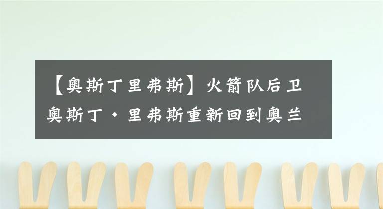 【奧斯丁里弗斯】火箭隊后衛(wèi)奧斯丁·里弗斯重新回到奧蘭多賽場，準備加入球隊！