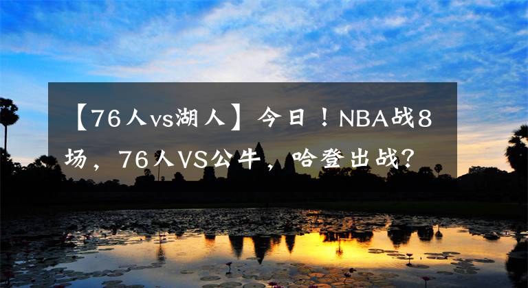 【76人vs湖人】今日！NBA戰(zhàn)8場(chǎng)，76人VS公牛，哈登出戰(zhàn)？湖人PK馬刺！熱火VS火箭