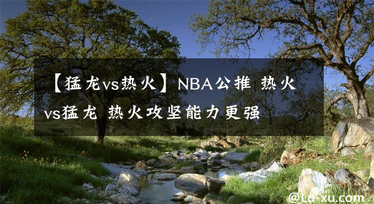 【猛龍vs熱火】NBA公推 熱火vs猛龍 熱火攻堅(jiān)能力更強(qiáng)