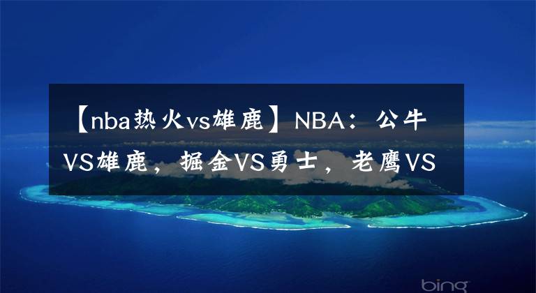 【nba熱火vs雄鹿】NBA：公牛VS雄鹿，掘金VS勇士，老鷹VS熱火，鵜鶘VS太陽