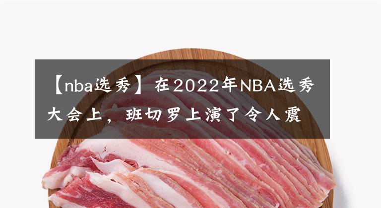 【nba選秀】在2022年NBA選秀大會(huì)上，班切羅上演了令人震驚的劇情轉(zhuǎn)折