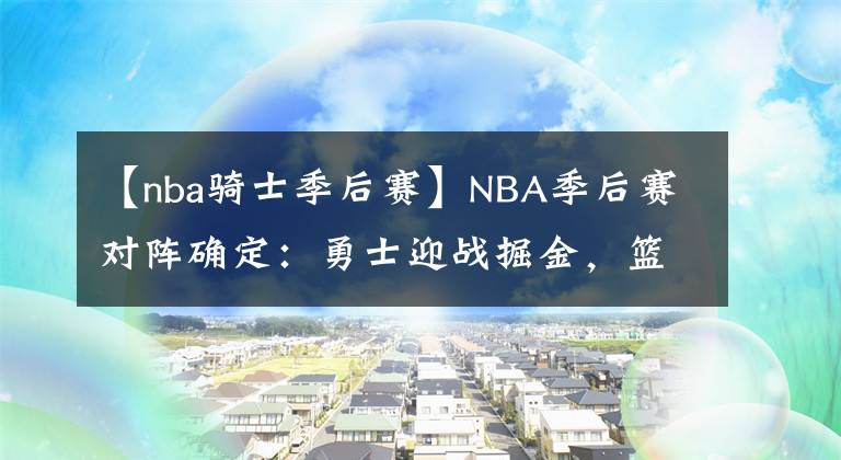 【nba騎士季后賽】NBA季后賽對(duì)陣確定：勇士迎戰(zhàn)掘金，籃網(wǎng)附加賽對(duì)陣騎士