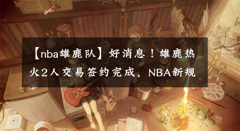 【nba雄鹿隊】好消息！雄鹿熱火2人交易簽約完成，NBA新規(guī)則正式實施