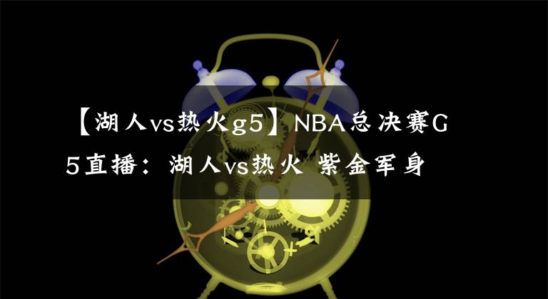 【湖人vs熱火g5】NBA總決賽G5直播：湖人vs熱火 紫金軍身披曼巴戰(zhàn)衣誓取總冠軍！