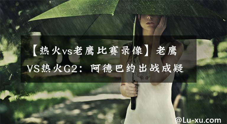 【熱火vs老鷹比賽錄像】老鷹VS熱火G2：阿德巴約出戰(zhàn)成疑？吹羊能否找回狀態(tài)扳平比分？