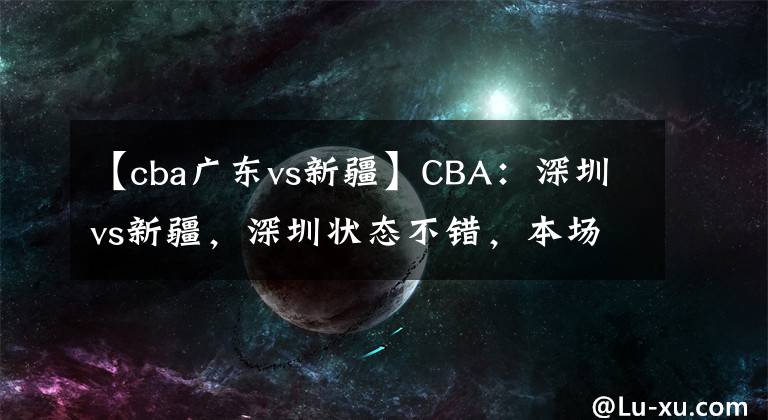 【cba廣東vs新疆】CBA：深圳vs新疆，深圳狀態(tài)不錯，本場看好球隊獲勝