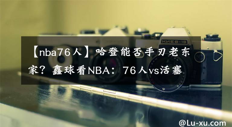 【nba76人】哈登能否手刃老東家？鑫球看NBA：76人vs活塞