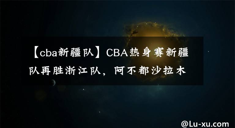 【cba新疆隊】CBA熱身賽新疆隊再勝浙江隊，阿不都沙拉木不在，00后小將挑大梁