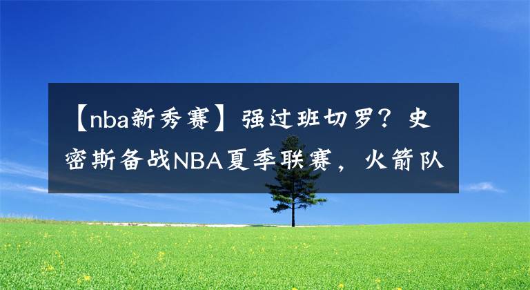 【nba新秀賽】強(qiáng)過班切羅？史密斯備戰(zhàn)NBA夏季聯(lián)賽，火箭隊四新秀和四名將登場