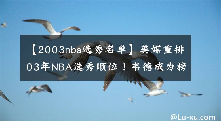 【2003nba選秀名單】美媒重排03年NBA選秀順位！韋德成為榜眼，詹皇甜瓜順位沒有改變