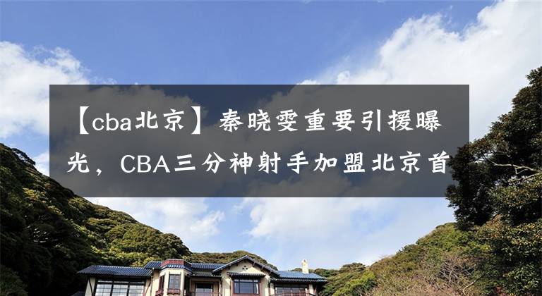 【cba北京】秦曉雯重要引援曝光，CBA三分神射手加盟北京首鋼，簽下一年短約