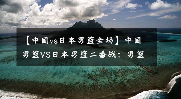 【中國vs日本男籃全場】中國男籃VS日本男籃二番戰(zhàn)：男籃控制好籃板球 沖擊兩連勝