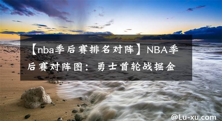 【nba季后賽排名對(duì)陣】NBA季后賽對(duì)陣圖：勇士首輪戰(zhàn)掘金，籃網(wǎng)雄鹿有望次輪再相遇