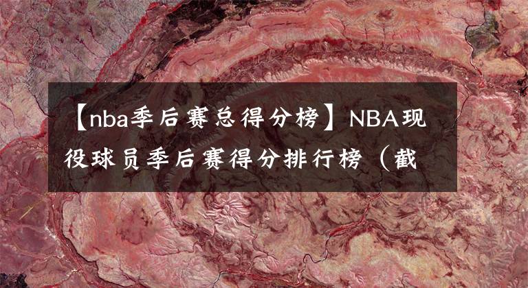 【nba季后賽總得分榜】NBA現(xiàn)役球員季后賽得分排行榜（截至2022年），詹杜領(lǐng)銜