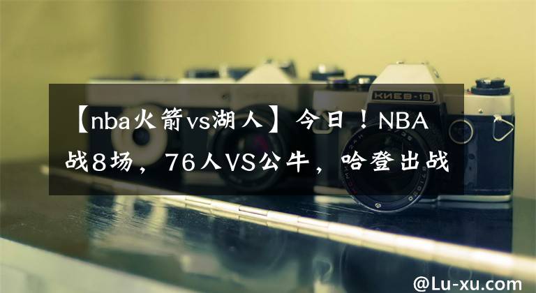 【nba火箭vs湖人】今日！NBA戰(zhàn)8場(chǎng)，76人VS公牛，哈登出戰(zhàn)？湖人PK馬刺！熱火VS火箭