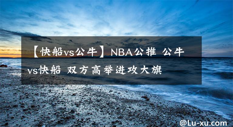 【快船vs公牛】NBA公推 公牛vs快船 雙方高舉進(jìn)攻大旗