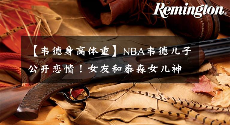 【韋德身高體重】NBA韋德兒子公開(kāi)戀情！女友和泰森女兒神似，體型健碩體重達(dá)180斤