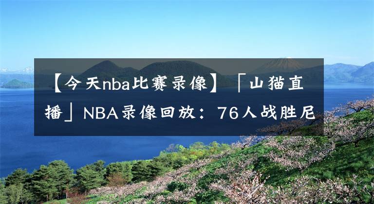 【今天nba比賽錄像】「山貓直播」NBA錄像回放：76人戰(zhàn)勝尼克斯，哈登三雙 恩比德37分