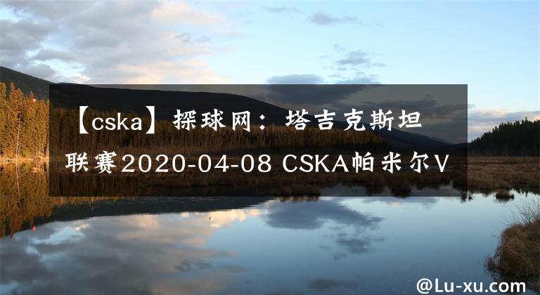 【cska】探球網(wǎng)：塔吉克斯坦聯(lián)賽2020-04-08 CSKA帕米爾VS胡占德分析