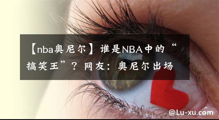 【nba奧尼爾】誰是NBA中的“搞笑王”？網(wǎng)友：奧尼爾出場(chǎng)，誰與爭(zhēng)鋒