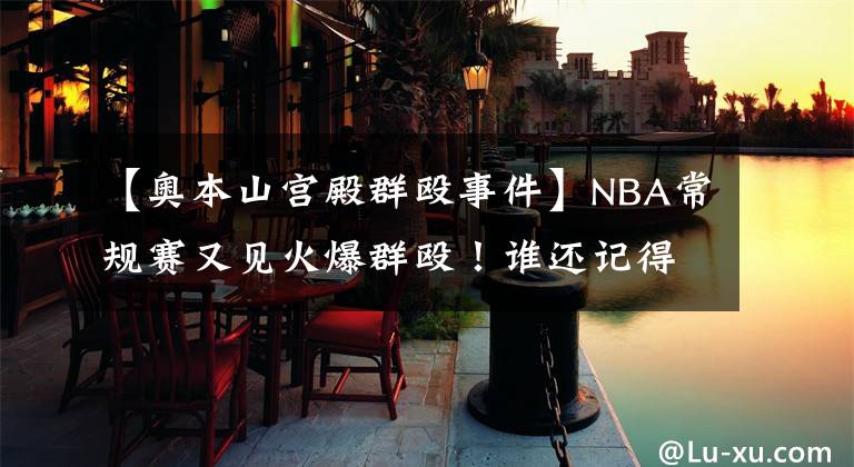 【奧本山宮殿群毆事件】NBA常規(guī)賽又見火爆群毆！誰還記得奧本山宮殿群毆事件？