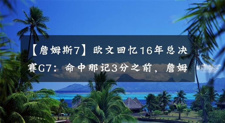 【詹姆斯7】歐文回憶16年總決賽G7：命中那記3分之前，詹姆斯對我說的話，我現(xiàn)在都沒忘記