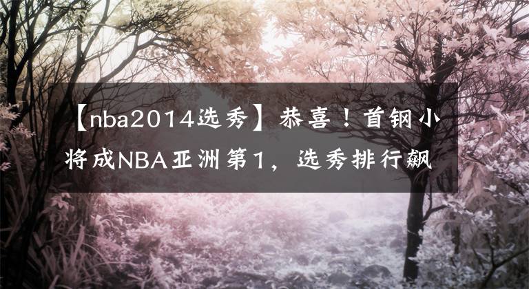 【nba2014選秀】恭喜！首鋼小將成NBA亞洲第1，選秀排行飆升13位，有望被馬刺選中