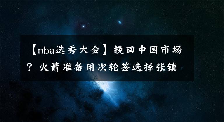 【nba選秀大會】挽回中國市場？火箭準備用次輪簽選擇張鎮(zhèn)麟，有意復刻姚明時代