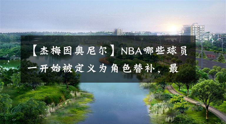 【杰梅因奧尼爾】NBA哪些球員一開始被定義為角色替補(bǔ)，最后憑借努力成為了核心