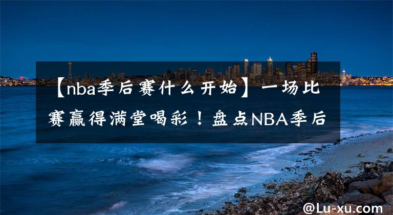 【nba季后賽什么開始】一場(chǎng)比賽贏得滿堂喝彩！盤點(diǎn)NBA季后賽十大超神之戰(zhàn)：輕松加愉快