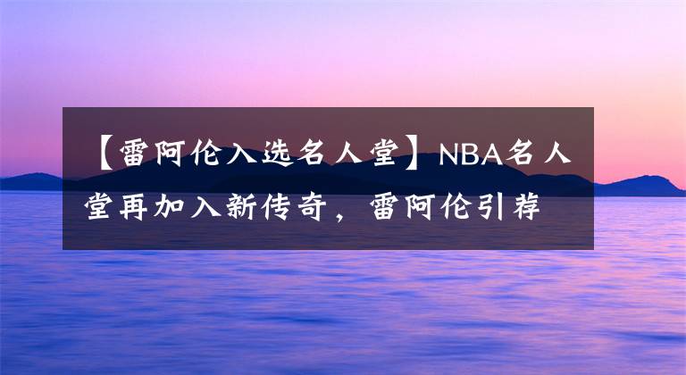 【雷阿倫入選名人堂】NBA名人堂再加入新傳奇，雷阿倫引薦波什