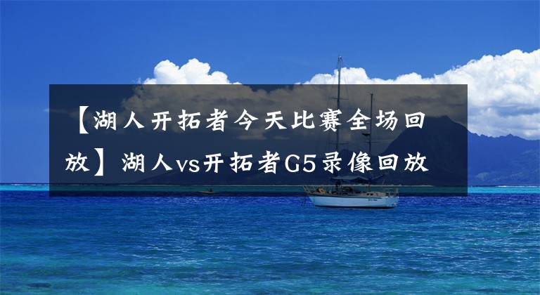 【湖人開拓者今天比賽全場回放】湖人vs開拓者G5錄像回放：詹眉組合爆砍79分，紫金軍順利晉級！