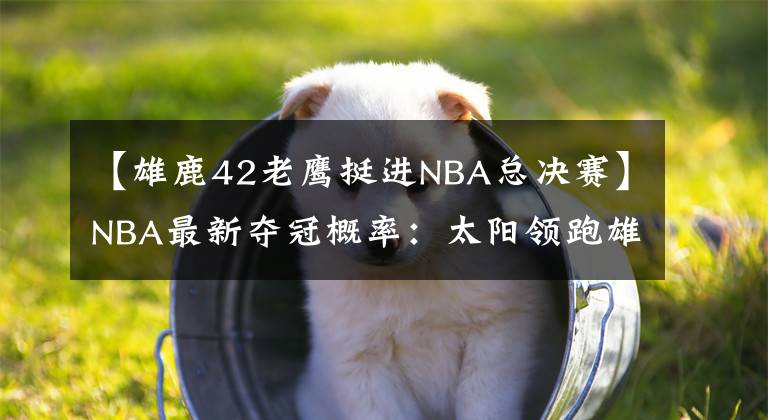 【雄鹿42老鷹挺進(jìn)NBA總決賽】NBA最新奪冠概率：太陽領(lǐng)跑雄鹿跌至32% 快船第三老鷹僅4%墊底