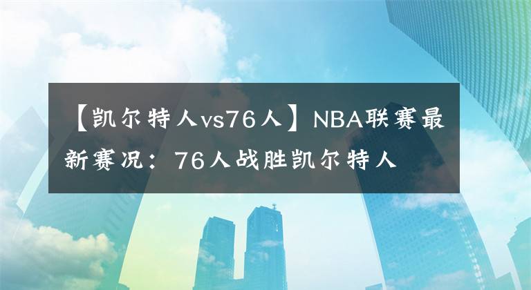 【凱爾特人vs76人】NBA聯(lián)賽最新賽況：76人戰(zhàn)勝凱爾特人