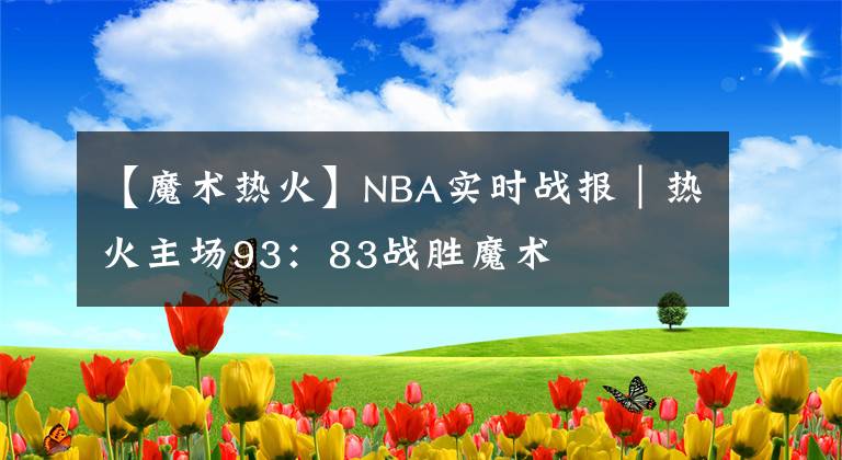 【魔術(shù)熱火】NBA實時戰(zhàn)報｜熱火主場93：83戰(zhàn)勝魔術(shù)