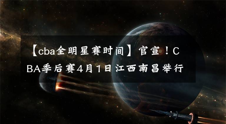 【cba全明星賽時間】官宣！CBA季后賽4月1日江西南昌舉行，全明星賽或取消！