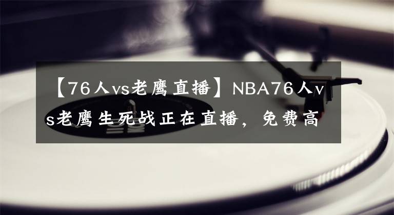 【76人vs老鷹直播】NBA76人vs老鷹生死戰(zhàn)正在直播，免費(fèi)高清網(wǎng)址，附帶錄像回放！