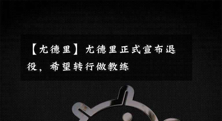 【尤德里】尤德里正式宣布退役，希望轉(zhuǎn)行做教練