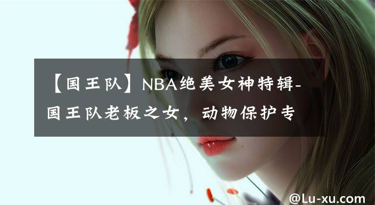 【國王隊】NBA絕美女神特輯-國王隊老板之女，動物保護專家-安佳麗