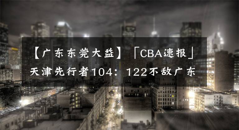 【廣東東莞大益】「CBA速報」天津先行者104：122不敵廣東東莞大益